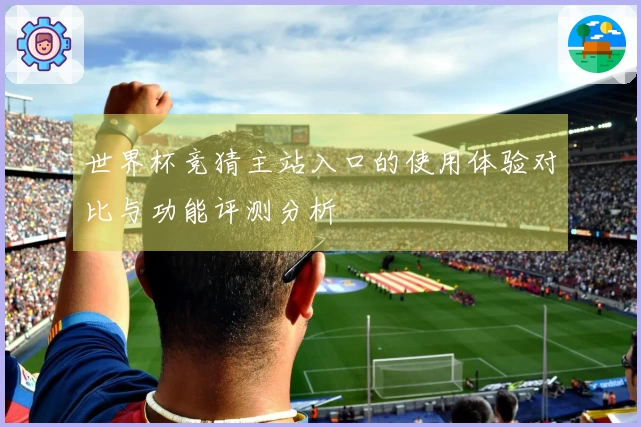 世界杯竞猜主站入口的使用体验对比与功能评测分析